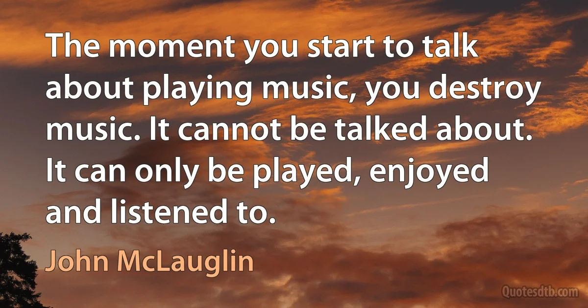 The moment you start to talk about playing music, you destroy music. It cannot be talked about. It can only be played, enjoyed and listened to. (John McLauglin)