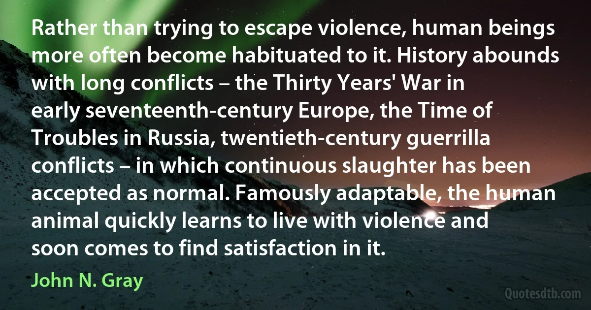 Rather than trying to escape violence, human beings more often become habituated to it. History abounds with long conflicts – the Thirty Years' War in early seventeenth-century Europe, the Time of Troubles in Russia, twentieth-century guerrilla conflicts – in which continuous slaughter has been accepted as normal. Famously adaptable, the human animal quickly learns to live with violence and soon comes to find satisfaction in it. (John N. Gray)