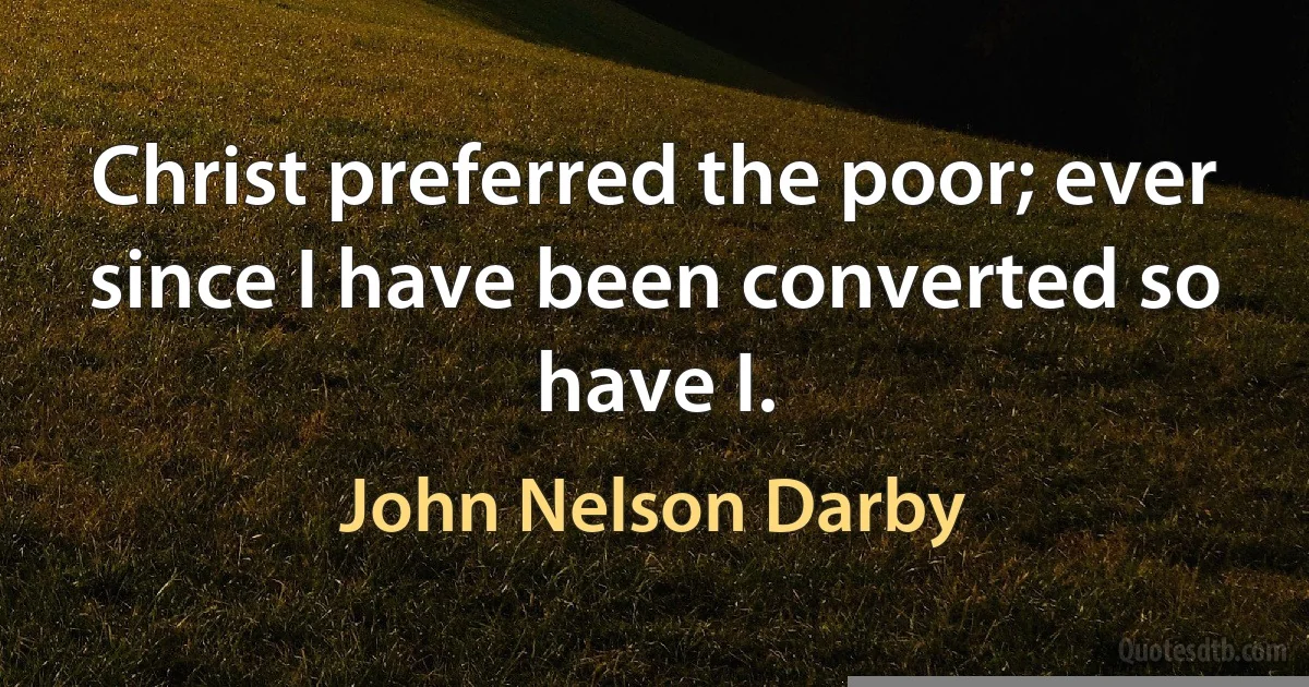 Christ preferred the poor; ever since I have been converted so have I. (John Nelson Darby)