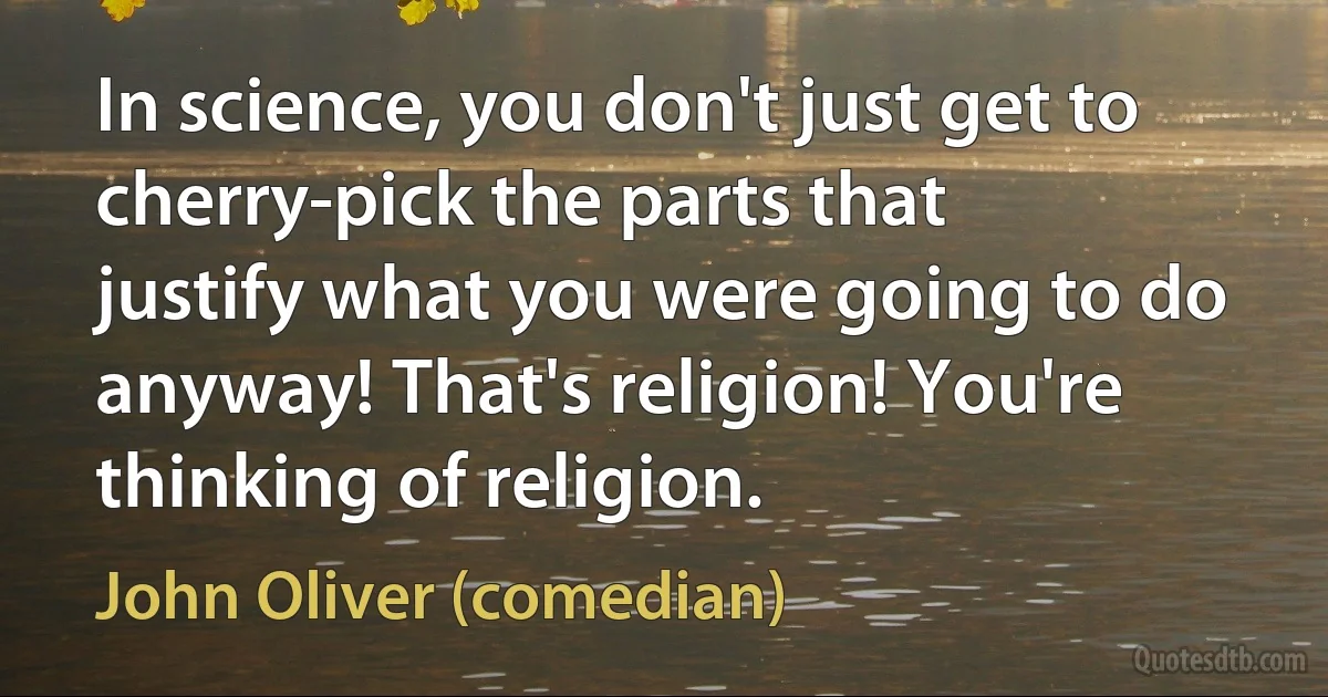 In science, you don't just get to cherry-pick the parts that justify what you were going to do anyway! That's religion! You're thinking of religion. (John Oliver (comedian))