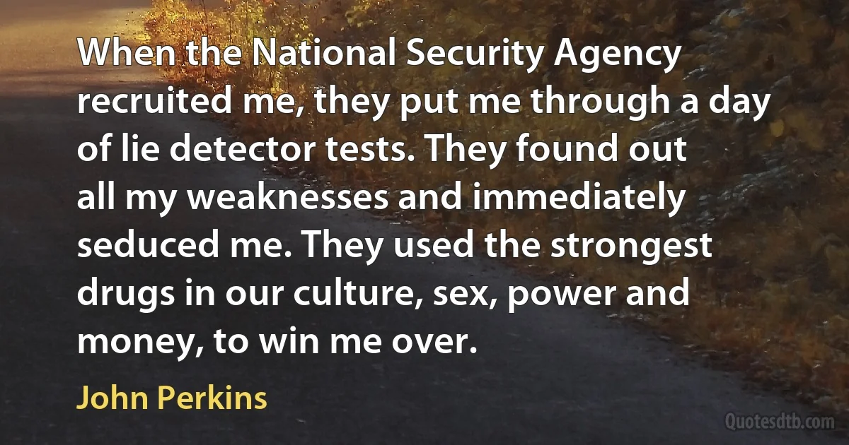 When the National Security Agency recruited me, they put me through a day of lie detector tests. They found out all my weaknesses and immediately seduced me. They used the strongest drugs in our culture, sex, power and money, to win me over. (John Perkins)