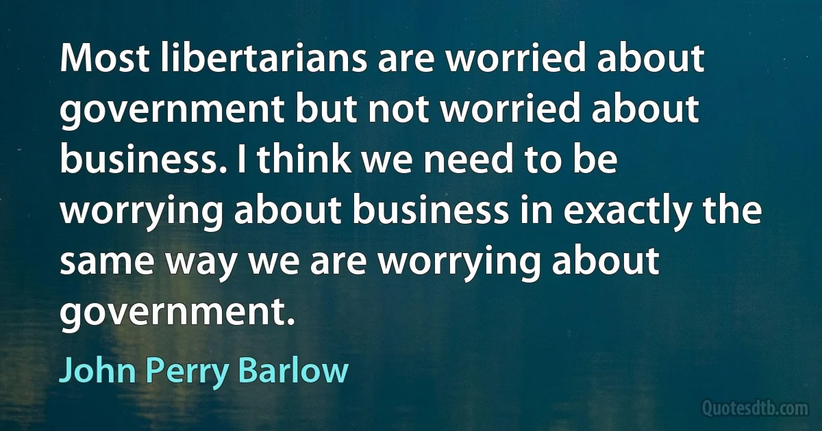 Most libertarians are worried about government but not worried about business. I think we need to be worrying about business in exactly the same way we are worrying about government. (John Perry Barlow)