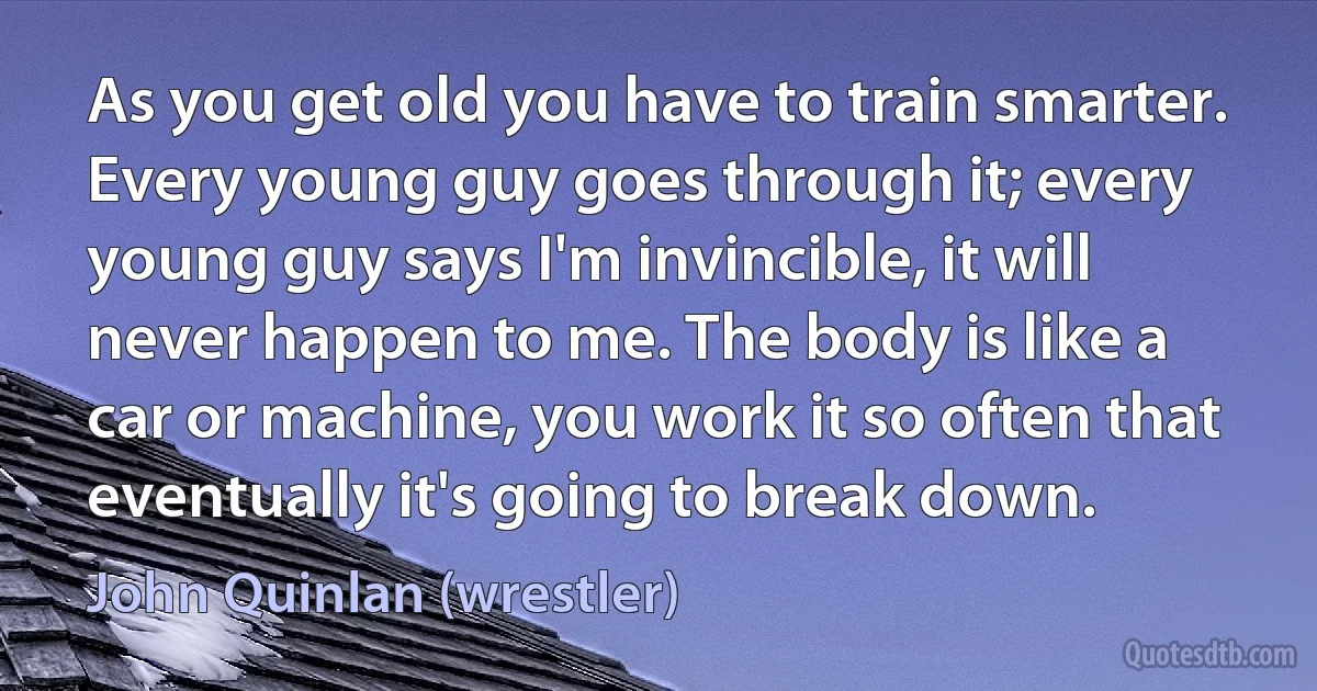 As you get old you have to train smarter. Every young guy goes through it; every young guy says I'm invincible, it will never happen to me. The body is like a car or machine, you work it so often that eventually it's going to break down. (John Quinlan (wrestler))