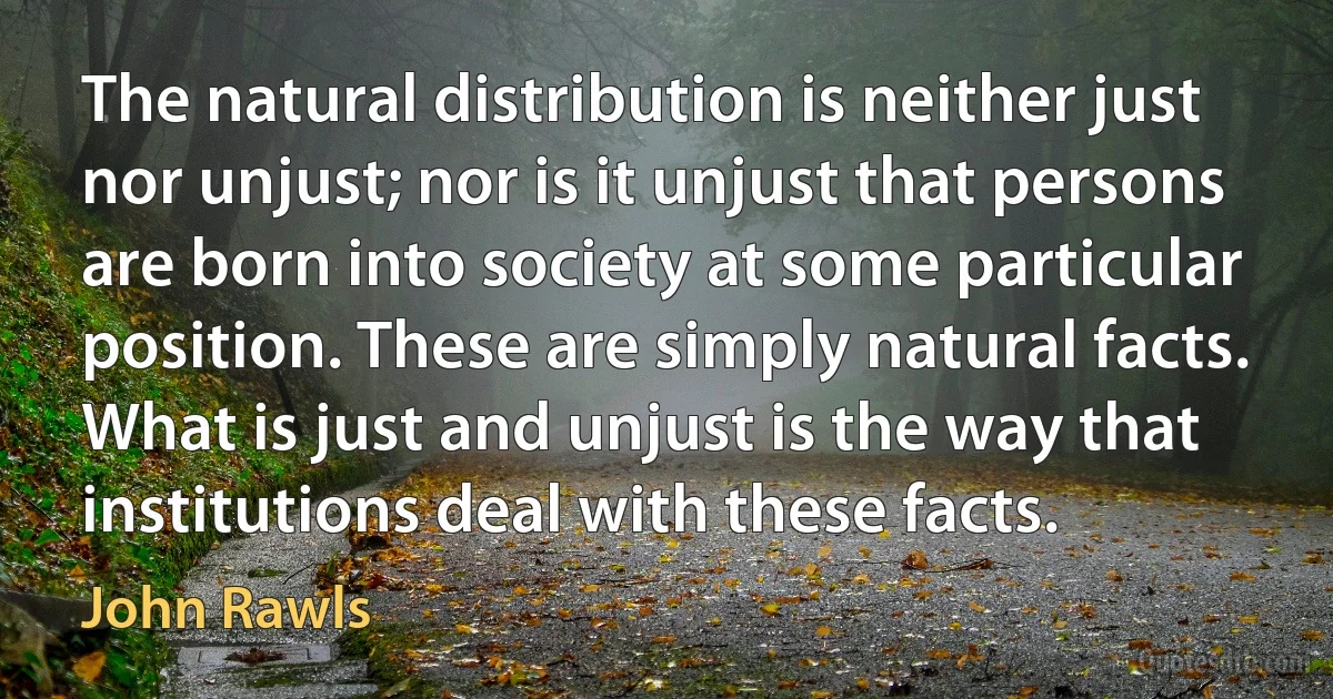 The natural distribution is neither just nor unjust; nor is it unjust that persons are born into society at some particular position. These are simply natural facts. What is just and unjust is the way that institutions deal with these facts. (John Rawls)