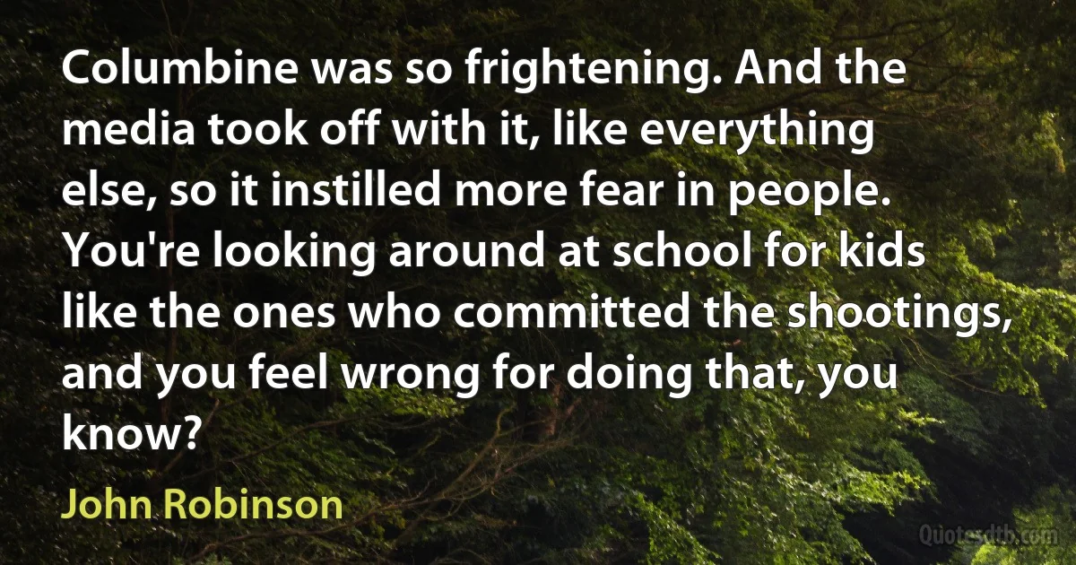 Columbine was so frightening. And the media took off with it, like everything else, so it instilled more fear in people. You're looking around at school for kids like the ones who committed the shootings, and you feel wrong for doing that, you know? (John Robinson)