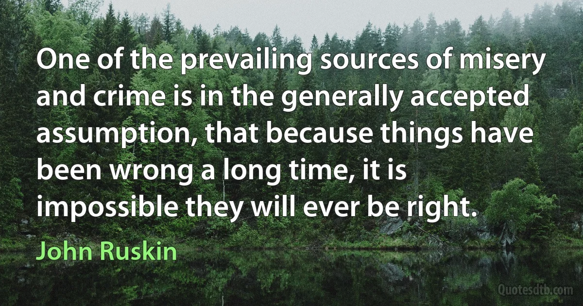 One of the prevailing sources of misery and crime is in the generally accepted assumption, that because things have been wrong a long time, it is impossible they will ever be right. (John Ruskin)