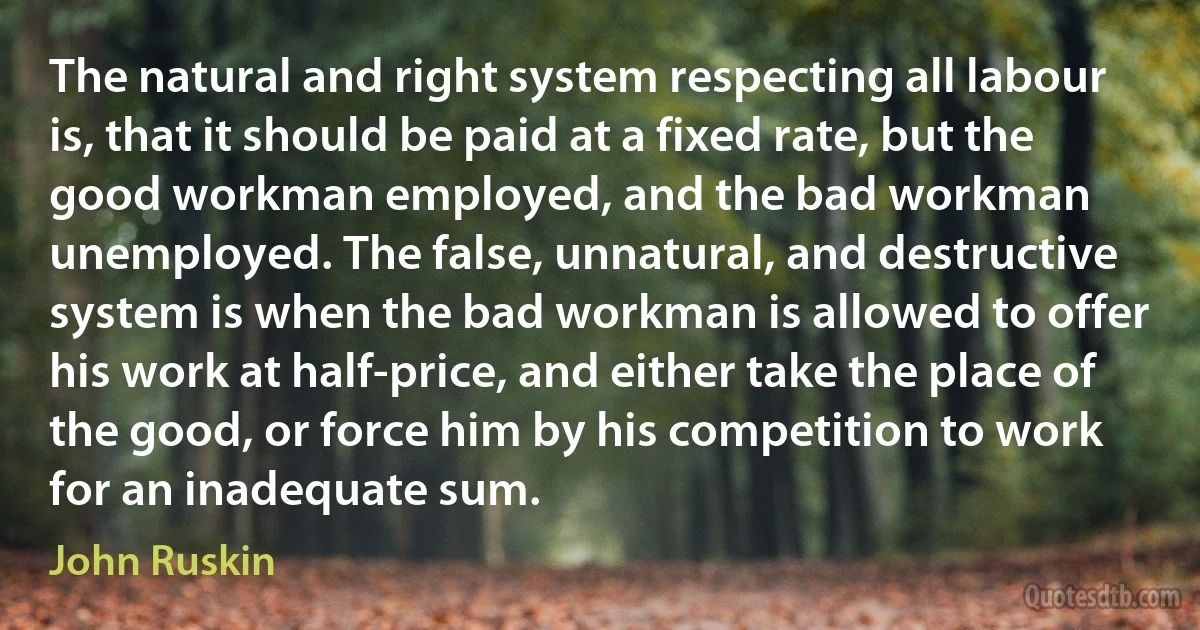 The natural and right system respecting all labour is, that it should be paid at a fixed rate, but the good workman employed, and the bad workman unemployed. The false, unnatural, and destructive system is when the bad workman is allowed to offer his work at half-price, and either take the place of the good, or force him by his competition to work for an inadequate sum. (John Ruskin)