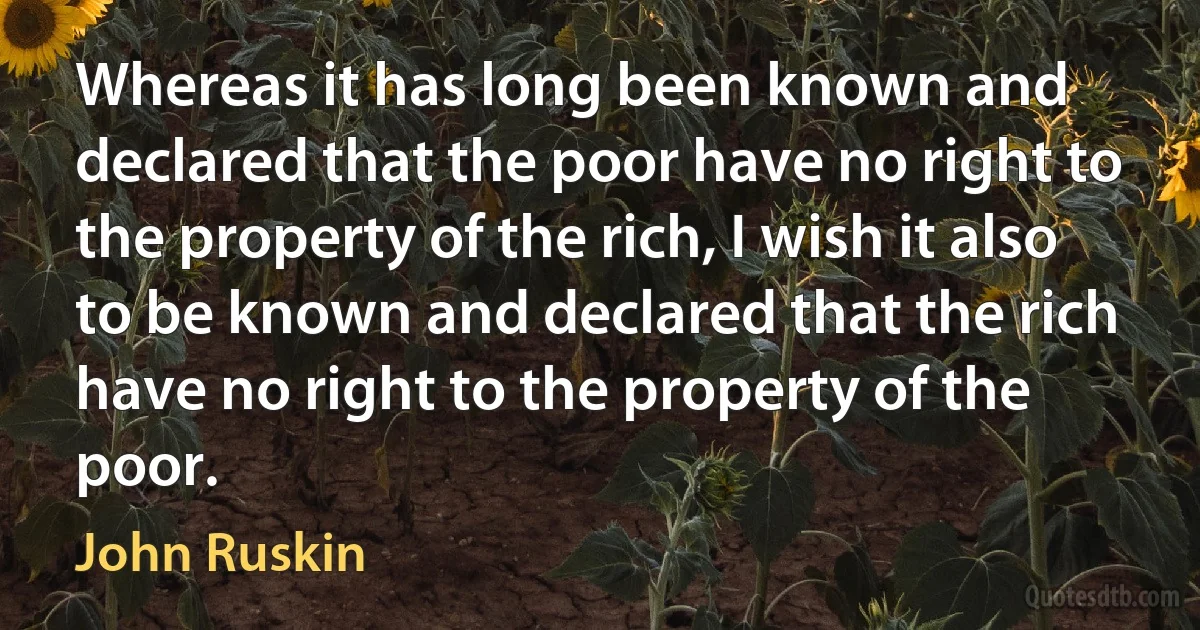 Whereas it has long been known and declared that the poor have no right to the property of the rich, I wish it also to be known and declared that the rich have no right to the property of the poor. (John Ruskin)