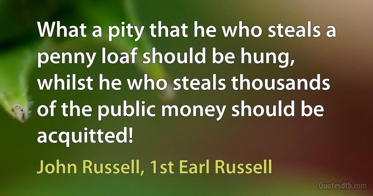 What a pity that he who steals a penny loaf should be hung, whilst he who steals thousands of the public money should be acquitted! (John Russell, 1st Earl Russell)