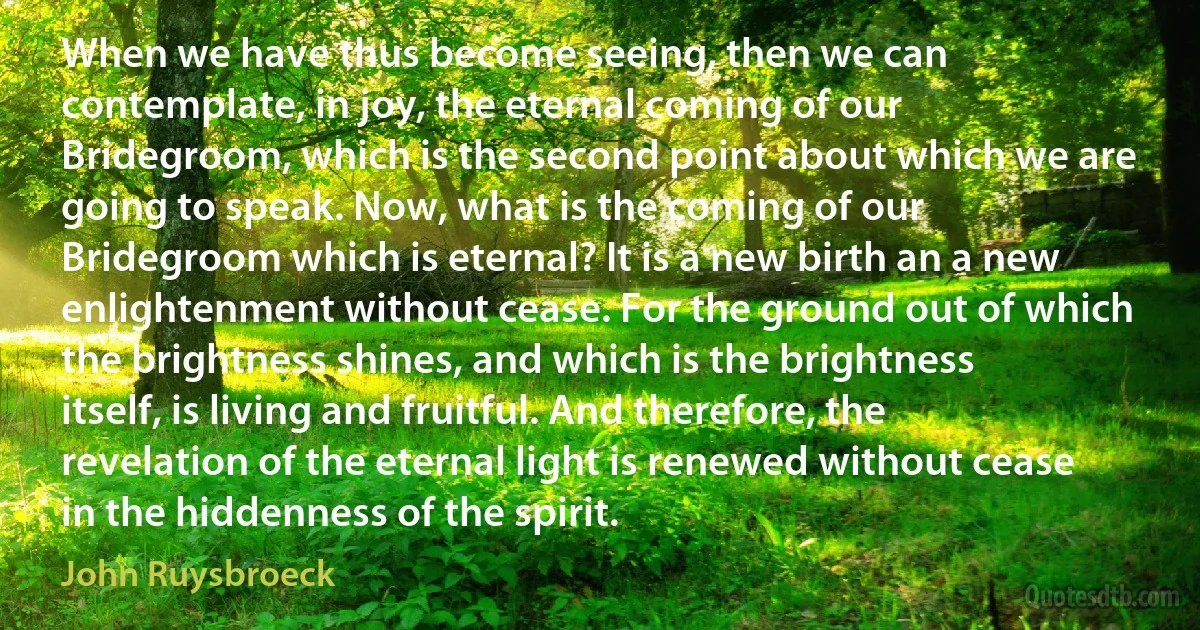 When we have thus become seeing, then we can contemplate, in joy, the eternal coming of our Bridegroom, which is the second point about which we are going to speak. Now, what is the coming of our Bridegroom which is eternal? It is a new birth an a new enlightenment without cease. For the ground out of which the brightness shines, and which is the brightness itself, is living and fruitful. And therefore, the revelation of the eternal light is renewed without cease in the hiddenness of the spirit. (John Ruysbroeck)