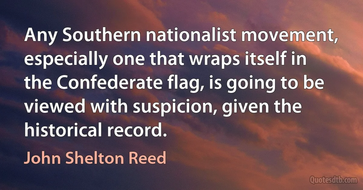 Any Southern nationalist movement, especially one that wraps itself in the Confederate flag, is going to be viewed with suspicion, given the historical record. (John Shelton Reed)