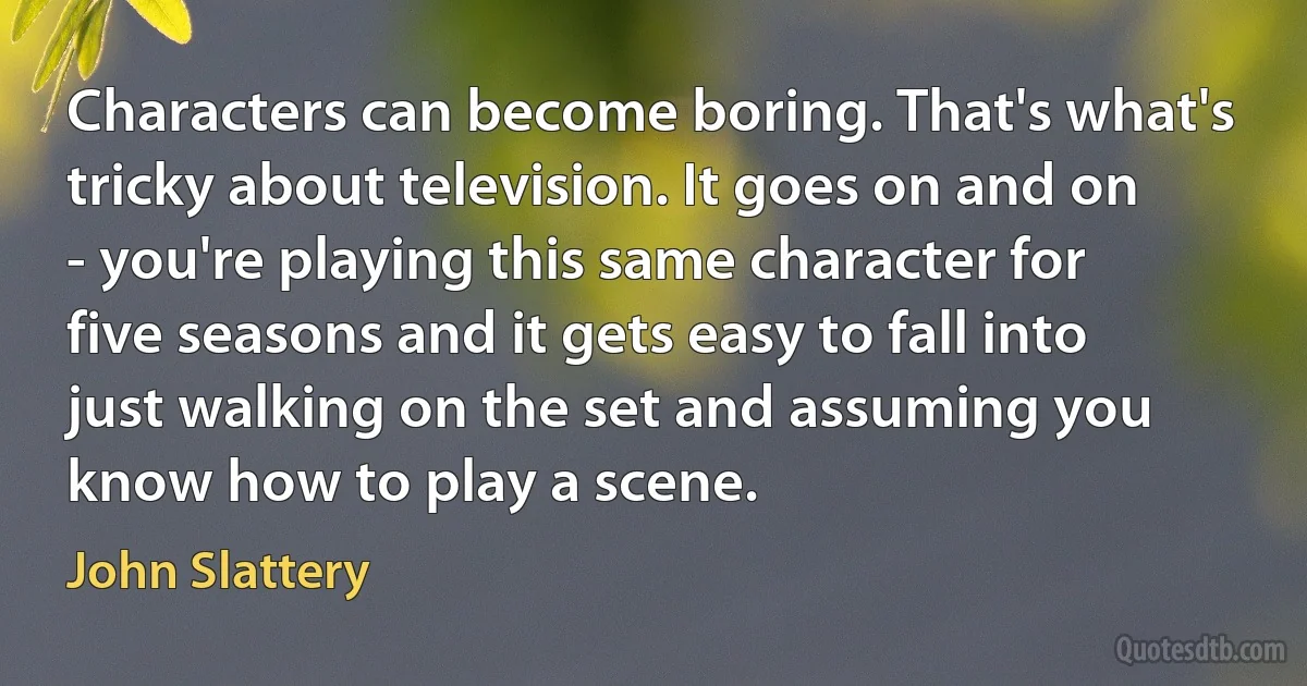 Characters can become boring. That's what's tricky about television. It goes on and on - you're playing this same character for five seasons and it gets easy to fall into just walking on the set and assuming you know how to play a scene. (John Slattery)