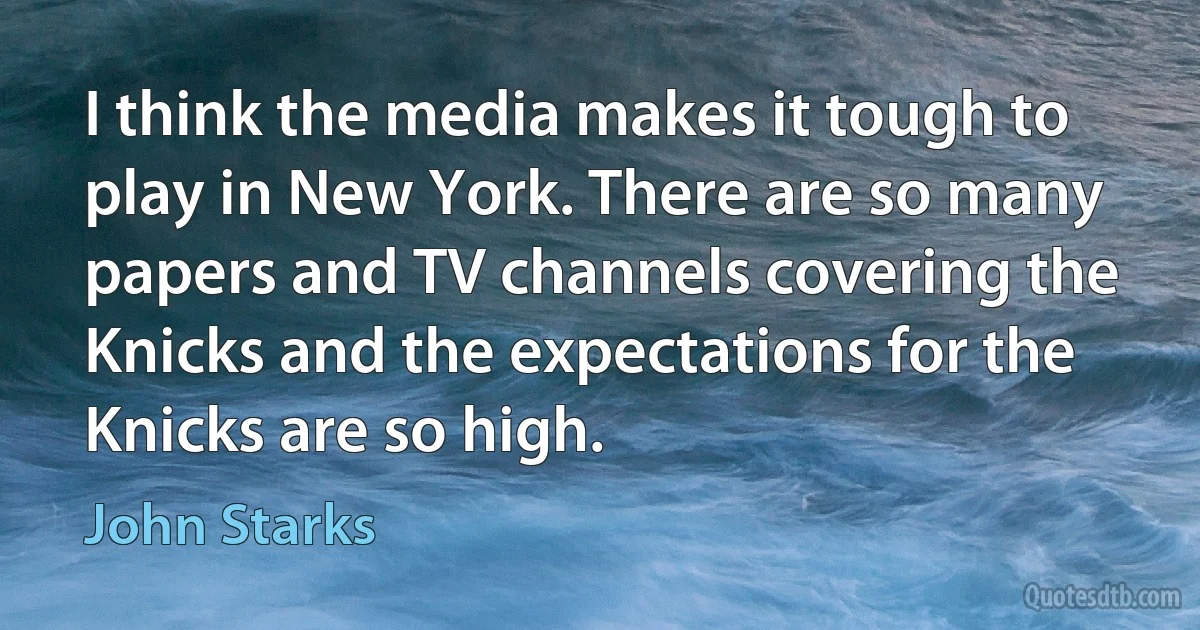 I think the media makes it tough to play in New York. There are so many papers and TV channels covering the Knicks and the expectations for the Knicks are so high. (John Starks)