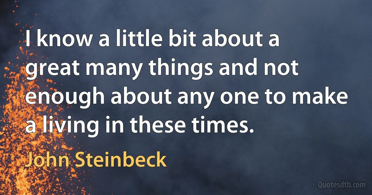 I know a little bit about a great many things and not enough about any one to make a living in these times. (John Steinbeck)