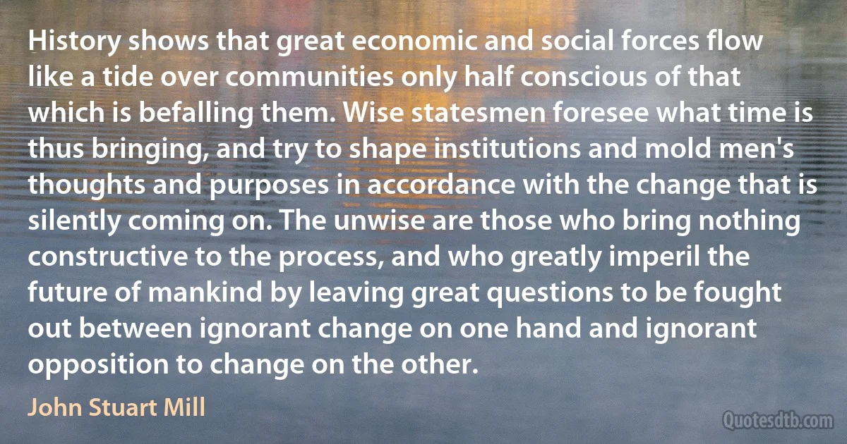 History shows that great economic and social forces flow like a tide over communities only half conscious of that which is befalling them. Wise statesmen foresee what time is thus bringing, and try to shape institutions and mold men's thoughts and purposes in accordance with the change that is silently coming on. The unwise are those who bring nothing constructive to the process, and who greatly imperil the future of mankind by leaving great questions to be fought out between ignorant change on one hand and ignorant opposition to change on the other. (John Stuart Mill)