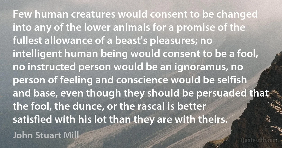 Few human creatures would consent to be changed into any of the lower animals for a promise of the fullest allowance of a beast's pleasures; no intelligent human being would consent to be a fool, no instructed person would be an ignoramus, no person of feeling and conscience would be selfish and base, even though they should be persuaded that the fool, the dunce, or the rascal is better satisfied with his lot than they are with theirs. (John Stuart Mill)