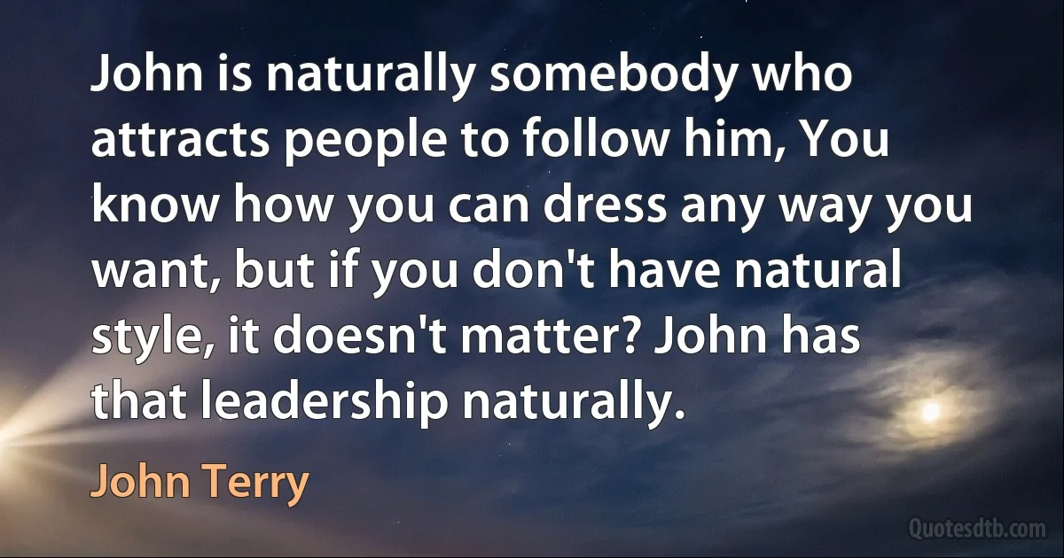 John is naturally somebody who attracts people to follow him, You know how you can dress any way you want, but if you don't have natural style, it doesn't matter? John has that leadership naturally. (John Terry)