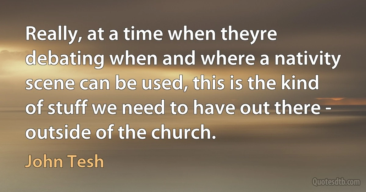 Really, at a time when theyre debating when and where a nativity scene can be used, this is the kind of stuff we need to have out there - outside of the church. (John Tesh)