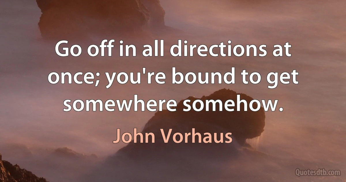 Go off in all directions at once; you're bound to get somewhere somehow. (John Vorhaus)