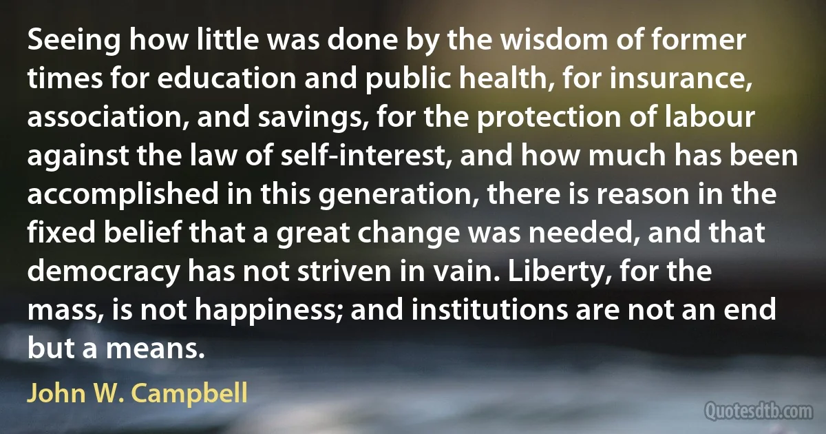 Seeing how little was done by the wisdom of former times for education and public health, for insurance, association, and savings, for the protection of labour against the law of self-interest, and how much has been accomplished in this generation, there is reason in the fixed belief that a great change was needed, and that democracy has not striven in vain. Liberty, for the mass, is not happiness; and institutions are not an end but a means. (John W. Campbell)