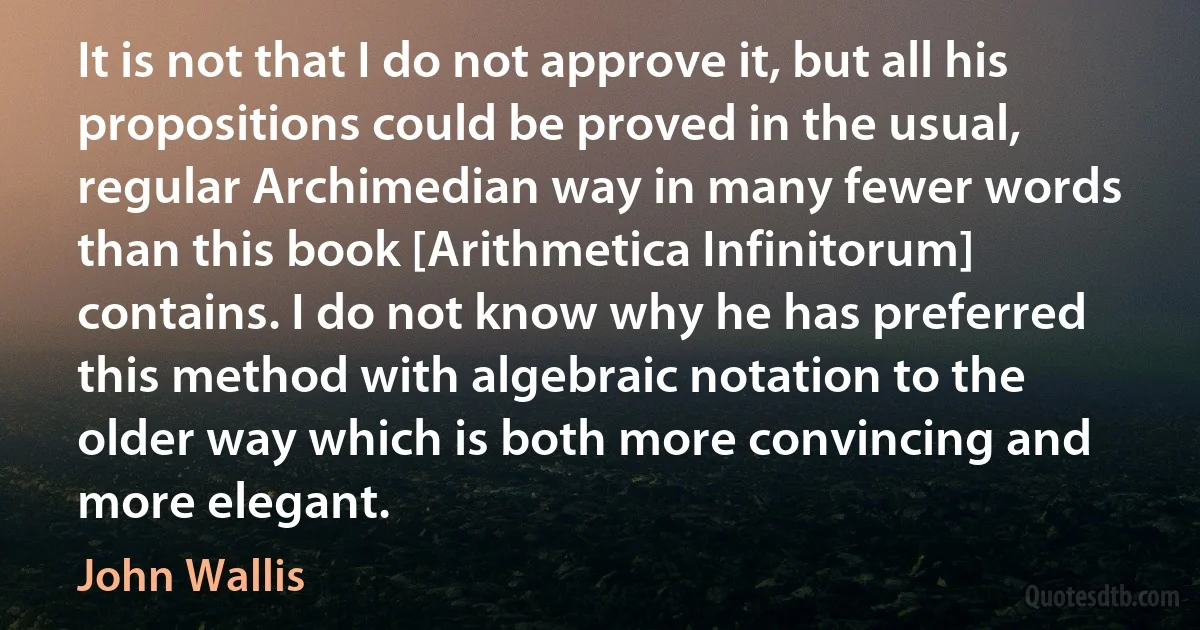 It is not that I do not approve it, but all his propositions could be proved in the usual, regular Archimedian way in many fewer words than this book [Arithmetica Infinitorum] contains. I do not know why he has preferred this method with algebraic notation to the older way which is both more convincing and more elegant. (John Wallis)