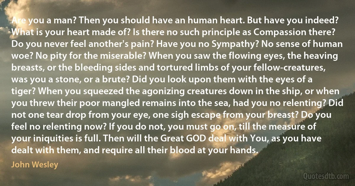 Are you a man? Then you should have an human heart. But have you indeed? What is your heart made of? Is there no such principle as Compassion there? Do you never feel another's pain? Have you no Sympathy? No sense of human woe? No pity for the miserable? When you saw the flowing eyes, the heaving breasts, or the bleeding sides and tortured limbs of your fellow-creatures, was you a stone, or a brute? Did you look upon them with the eyes of a tiger? When you squeezed the agonizing creatures down in the ship, or when you threw their poor mangled remains into the sea, had you no relenting? Did not one tear drop from your eye, one sigh escape from your breast? Do you feel no relenting now? If you do not, you must go on, till the measure of your iniquities is full. Then will the Great GOD deal with You, as you have dealt with them, and require all their blood at your hands. (John Wesley)