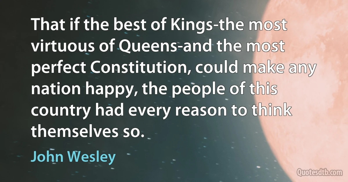 That if the best of Kings-the most virtuous of Queens-and the most perfect Constitution, could make any nation happy, the people of this country had every reason to think themselves so. (John Wesley)