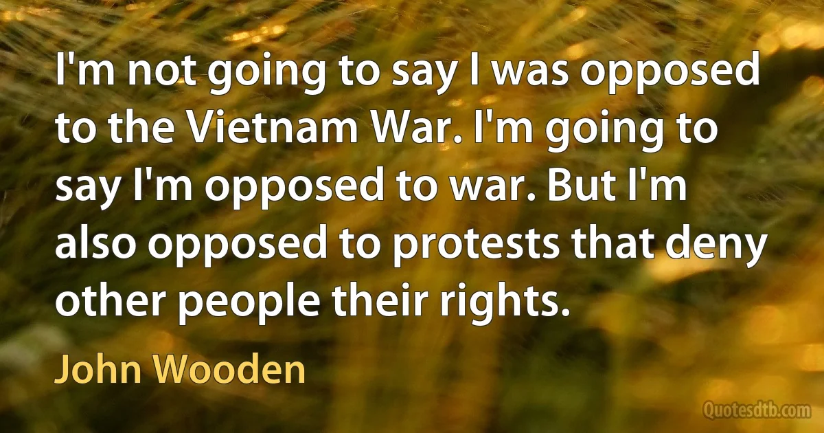 I'm not going to say I was opposed to the Vietnam War. I'm going to say I'm opposed to war. But I'm also opposed to protests that deny other people their rights. (John Wooden)