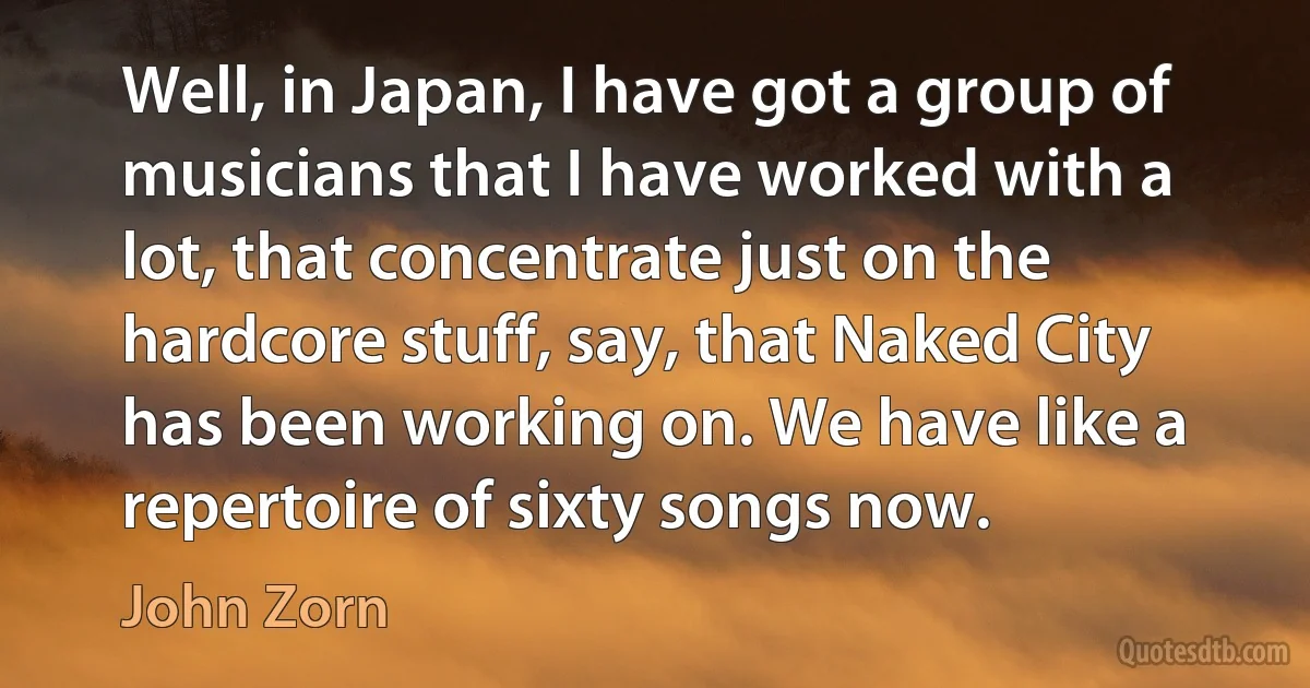 Well, in Japan, I have got a group of musicians that I have worked with a lot, that concentrate just on the hardcore stuff, say, that Naked City has been working on. We have like a repertoire of sixty songs now. (John Zorn)