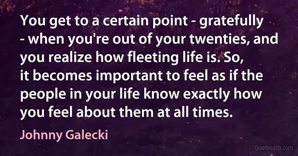 You get to a certain point - gratefully - when you're out of your twenties, and you realize how fleeting life is. So, it becomes important to feel as if the people in your life know exactly how you feel about them at all times. (Johnny Galecki)