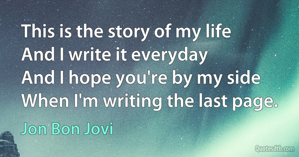 This is the story of my life
And I write it everyday
And I hope you're by my side
When I'm writing the last page. (Jon Bon Jovi)