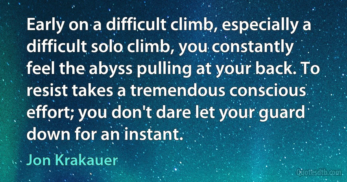 Early on a difficult climb, especially a difficult solo climb, you constantly feel the abyss pulling at your back. To resist takes a tremendous conscious effort; you don't dare let your guard down for an instant. (Jon Krakauer)