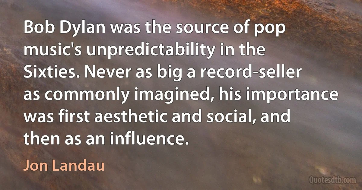 Bob Dylan was the source of pop music's unpredictability in the Sixties. Never as big a record-seller as commonly imagined, his importance was first aesthetic and social, and then as an influence. (Jon Landau)