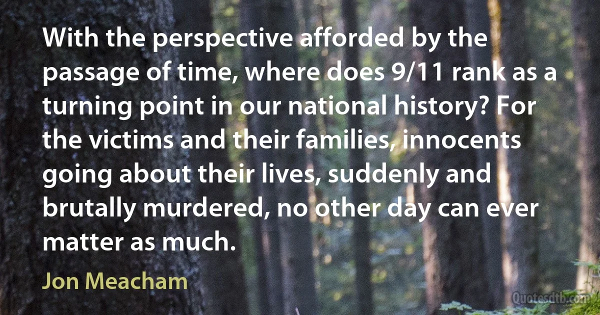 With the perspective afforded by the passage of time, where does 9/11 rank as a turning point in our national history? For the victims and their families, innocents going about their lives, suddenly and brutally murdered, no other day can ever matter as much. (Jon Meacham)