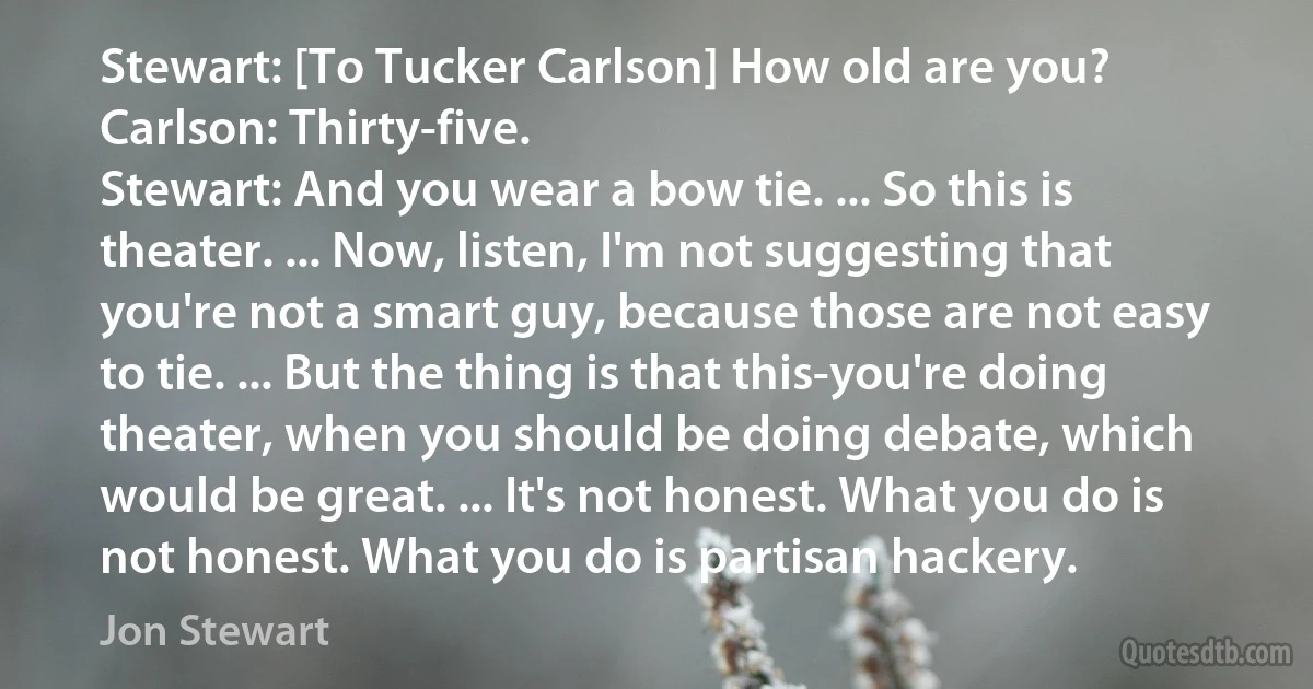 Stewart: [To Tucker Carlson] How old are you?
Carlson: Thirty-five.
Stewart: And you wear a bow tie. ... So this is theater. ... Now, listen, I'm not suggesting that you're not a smart guy, because those are not easy to tie. ... But the thing is that this-you're doing theater, when you should be doing debate, which would be great. ... It's not honest. What you do is not honest. What you do is partisan hackery. (Jon Stewart)