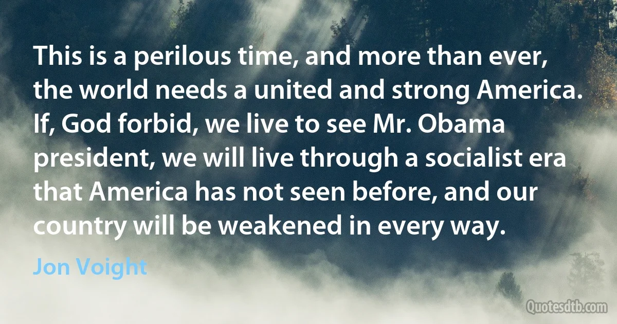 This is a perilous time, and more than ever, the world needs a united and strong America. If, God forbid, we live to see Mr. Obama president, we will live through a socialist era that America has not seen before, and our country will be weakened in every way. (Jon Voight)