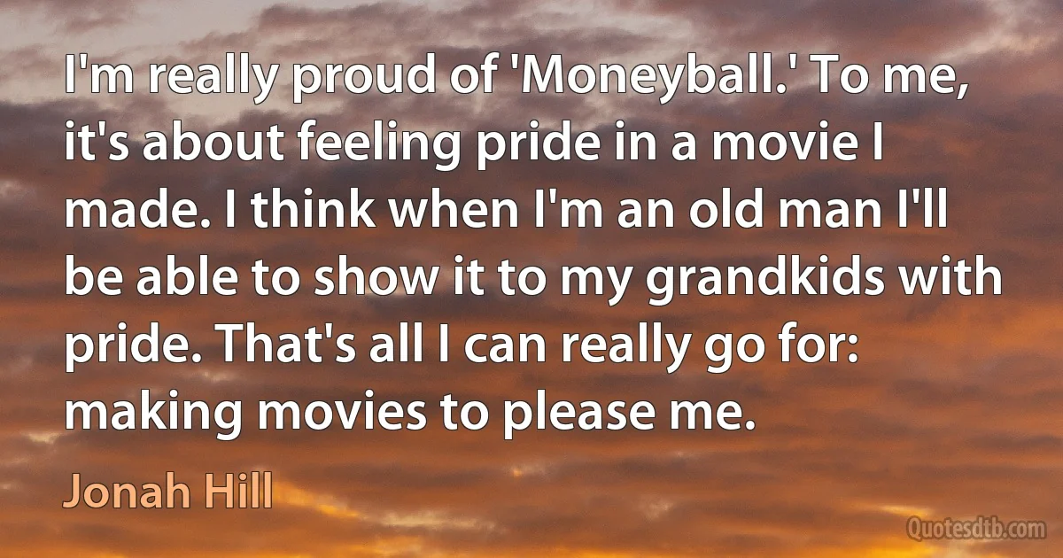 I'm really proud of 'Moneyball.' To me, it's about feeling pride in a movie I made. I think when I'm an old man I'll be able to show it to my grandkids with pride. That's all I can really go for: making movies to please me. (Jonah Hill)