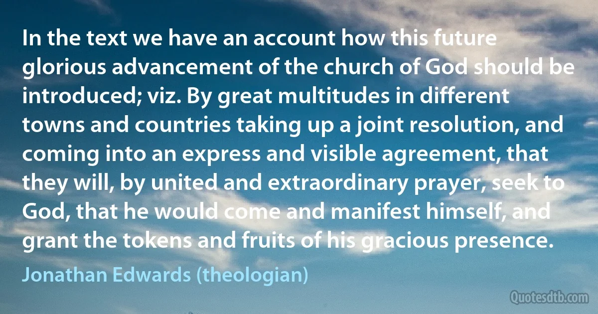 In the text we have an account how this future glorious advancement of the church of God should be introduced; viz. By great multitudes in different towns and countries taking up a joint resolution, and coming into an express and visible agreement, that they will, by united and extraordinary prayer, seek to God, that he would come and manifest himself, and grant the tokens and fruits of his gracious presence. (Jonathan Edwards (theologian))