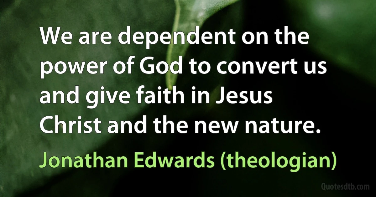 We are dependent on the power of God to convert us and give faith in Jesus Christ and the new nature. (Jonathan Edwards (theologian))