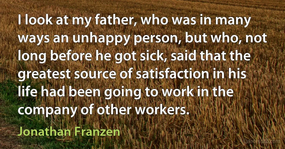 I look at my father, who was in many ways an unhappy person, but who, not long before he got sick, said that the greatest source of satisfaction in his life had been going to work in the company of other workers. (Jonathan Franzen)