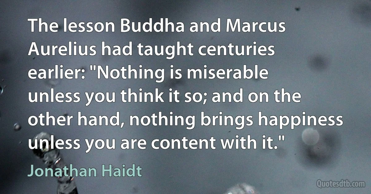 The lesson Buddha and Marcus Aurelius had taught centuries earlier: "Nothing is miserable unless you think it so; and on the other hand, nothing brings happiness unless you are content with it." (Jonathan Haidt)