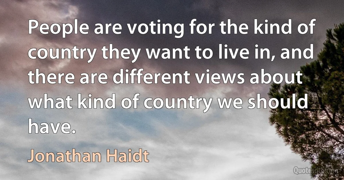 People are voting for the kind of country they want to live in, and there are different views about what kind of country we should have. (Jonathan Haidt)