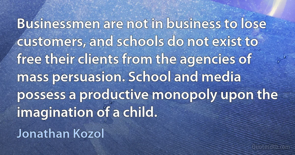 Businessmen are not in business to lose customers, and schools do not exist to free their clients from the agencies of mass persuasion. School and media possess a productive monopoly upon the imagination of a child. (Jonathan Kozol)