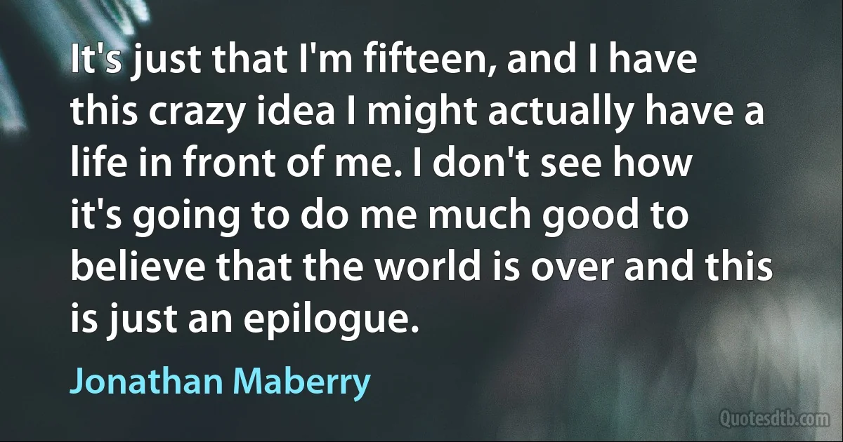 It's just that I'm fifteen, and I have this crazy idea I might actually have a life in front of me. I don't see how it's going to do me much good to believe that the world is over and this is just an epilogue. (Jonathan Maberry)