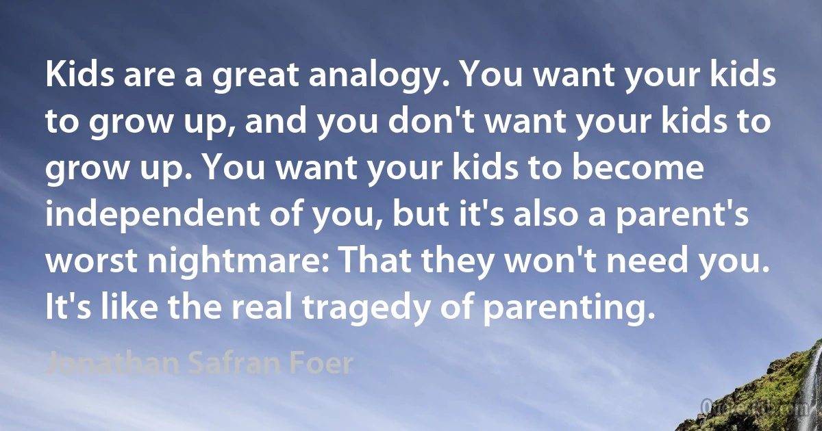 Kids are a great analogy. You want your kids to grow up, and you don't want your kids to grow up. You want your kids to become independent of you, but it's also a parent's worst nightmare: That they won't need you. It's like the real tragedy of parenting. (Jonathan Safran Foer)