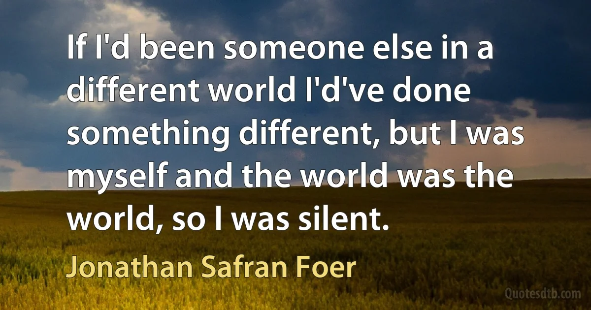 If I'd been someone else in a different world I'd've done something different, but I was myself and the world was the world, so I was silent. (Jonathan Safran Foer)