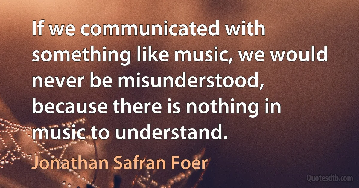 If we communicated with something like music, we would never be misunderstood, because there is nothing in music to understand. (Jonathan Safran Foer)