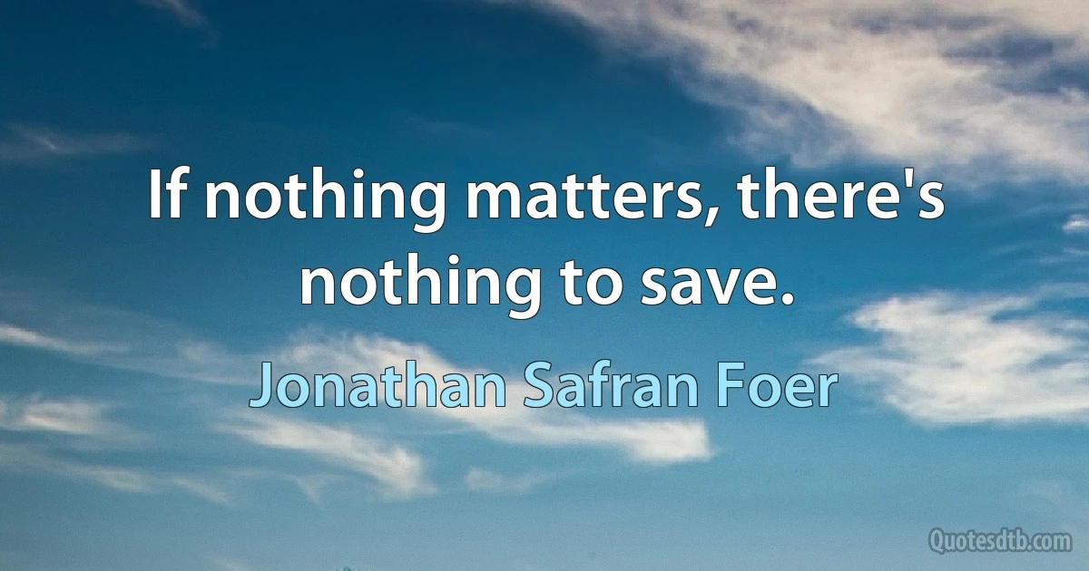 If nothing matters, there's nothing to save. (Jonathan Safran Foer)