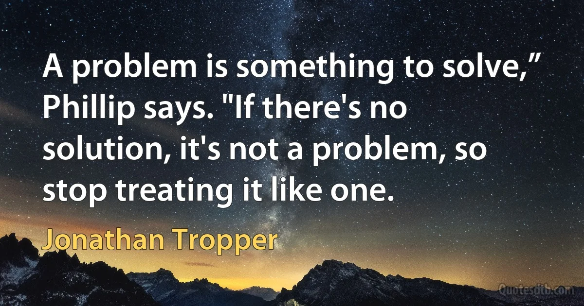 A problem is something to solve,” Phillip says. "If there's no solution, it's not a problem, so stop treating it like one. (Jonathan Tropper)