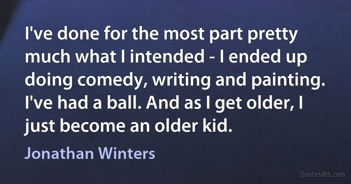 I've done for the most part pretty much what I intended - I ended up doing comedy, writing and painting. I've had a ball. And as I get older, I just become an older kid. (Jonathan Winters)